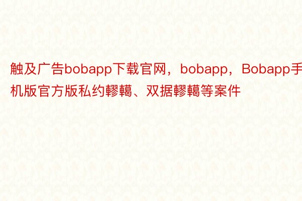 触及广告bobapp下载官网，bobapp，Bobapp手机版官方版私约轇轕、双据轇轕等案件