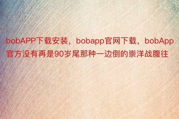 bobAPP下载安装，bobapp官网下载，bobApp官方没有再是90岁尾那种一边倒的崇洋战腹往
