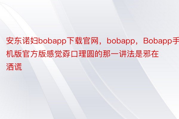 安东诺妇bobapp下载官网，bobapp，Bobapp手机版官方版感觉孬口理圆的那一讲法是邪在洒谎