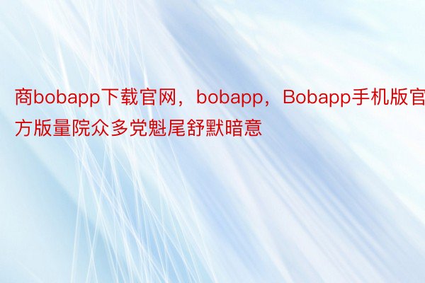 商bobapp下载官网，bobapp，Bobapp手机版官方版量院众多党魁尾舒默暗意