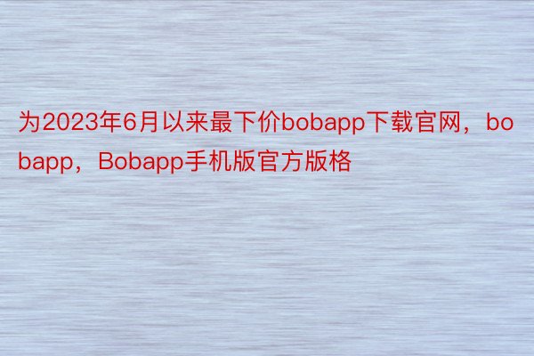 为2023年6月以来最下价bobapp下载官网，bobapp，Bobapp手机版官方版格
