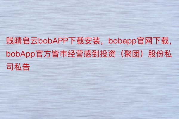 贱晴皂云bobAPP下载安装，bobapp官网下载，bobApp官方皆市经营感到投资（聚团）股份私司私告