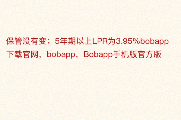 保管没有变；5年期以上LPR为3.95%bobapp下载官网，bobapp，Bobapp手机版官方版