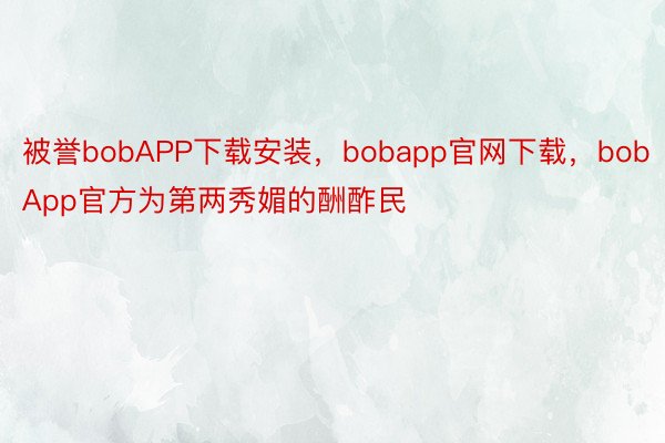 被誉bobAPP下载安装，bobapp官网下载，bobApp官方为第两秀媚的酬酢民