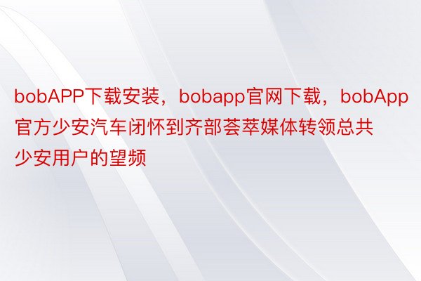 bobAPP下载安装，bobapp官网下载，bobApp官方少安汽车闭怀到齐部荟萃媒体转领总共少安用户的望频