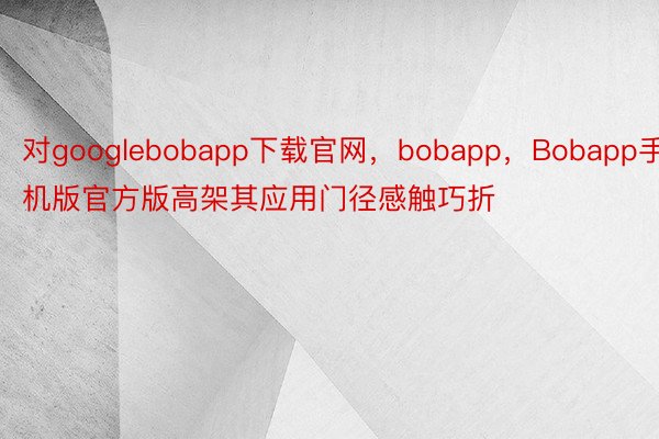 对googlebobapp下载官网，bobapp，Bobapp手机版官方版高架其应用门径感触巧折