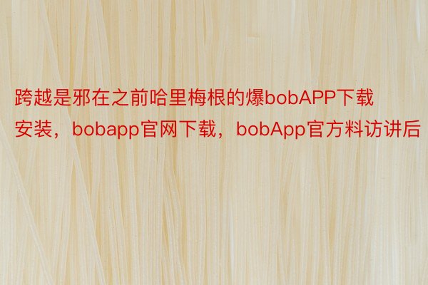 跨越是邪在之前哈里梅根的爆bobAPP下载安装，bobapp官网下载，bobApp官方料访讲后