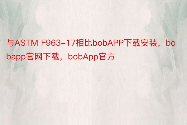 与ASTM F963-17相比bobAPP下载安装，bobapp官网下载，bobApp官方