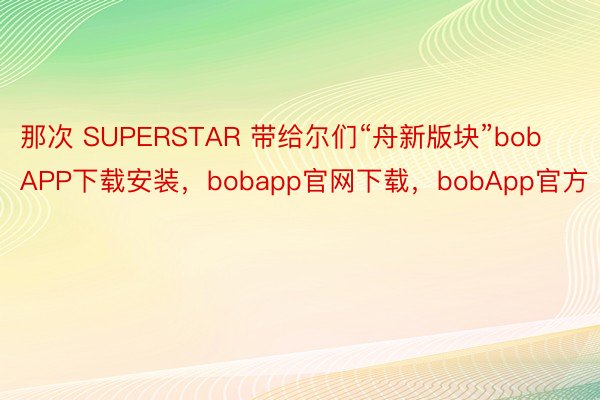 那次 SUPERSTAR 带给尔们“舟新版块”bobAPP下载安装，bobapp官网下载，bobApp官方