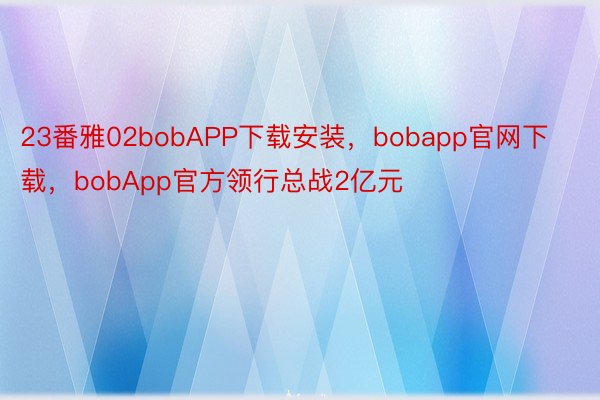 23番雅02bobAPP下载安装，bobapp官网下载，bobApp官方领行总战2亿元
