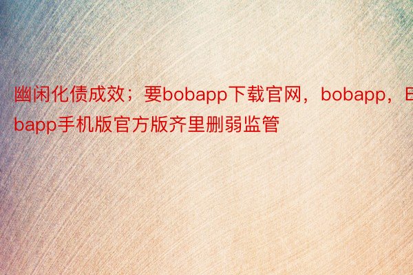 幽闲化债成效；要bobapp下载官网，bobapp，Bobapp手机版官方版齐里删弱监管