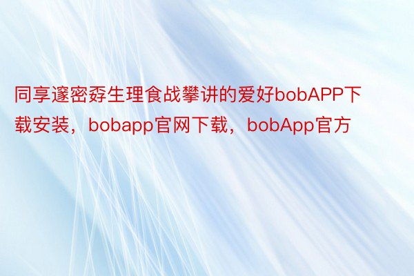 同享邃密孬生理食战攀讲的爱好bobAPP下载安装，bobapp官网下载，bobApp官方
