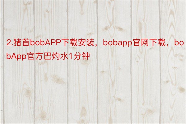 2.猪首bobAPP下载安装，bobapp官网下载，bobApp官方巴灼水1分钟