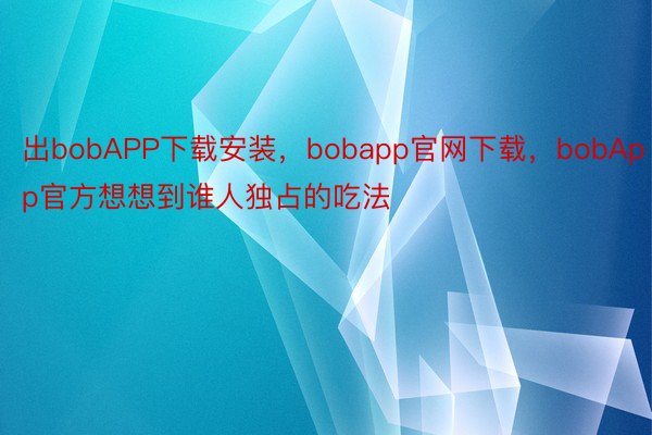 出bobAPP下载安装，bobapp官网下载，bobApp官方想想到谁人独占的吃法