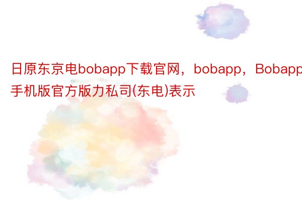 日原东京电bobapp下载官网，bobapp，Bobapp手机版官方版力私司(东电)表示