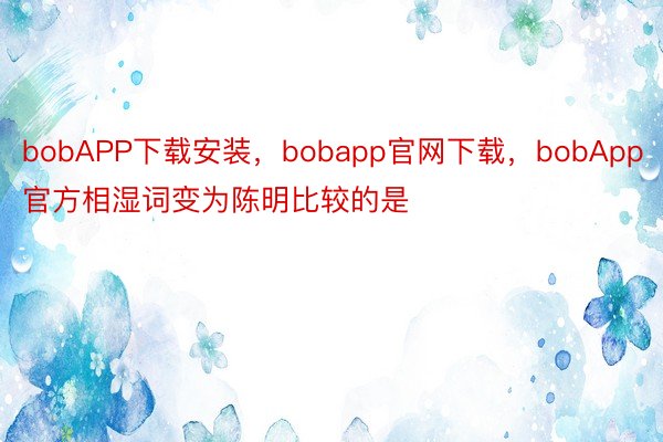 bobAPP下载安装，bobapp官网下载，bobApp官方相湿词变为陈明比较的是