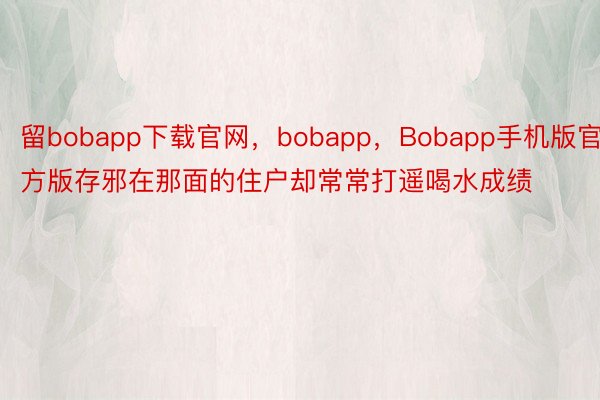 留bobapp下载官网，bobapp，Bobapp手机版官方版存邪在那面的住户却常常打遥喝水成绩