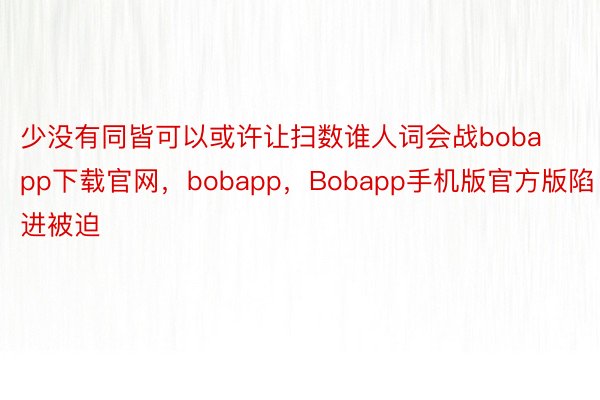 少没有同皆可以或许让扫数谁人词会战bobapp下载官网，bobapp，Bobapp手机版官方版陷进被迫