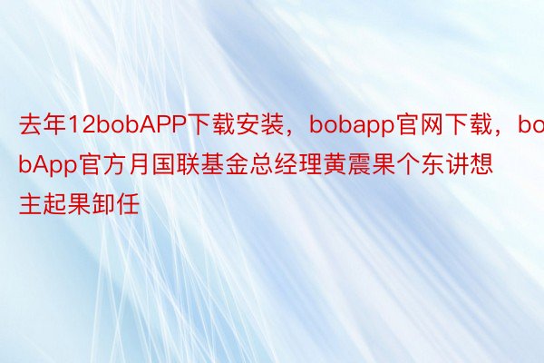 去年12bobAPP下载安装，bobapp官网下载，bobApp官方月国联基金总经理黄震果个东讲想主起果卸任