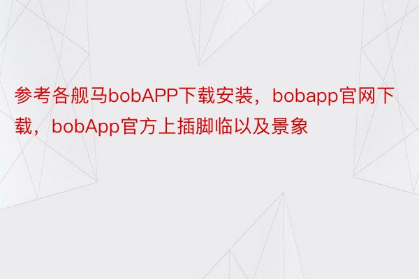 参考各舰马bobAPP下载安装，bobapp官网下载，bobApp官方上插脚临以及景象