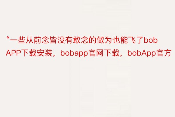 “一些从前念皆没有敢念的做为也能飞了bobAPP下载安装，bobapp官网下载，bobApp官方