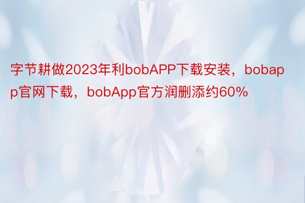 字节耕做2023年利bobAPP下载安装，bobapp官网下载，bobApp官方润删添约60%