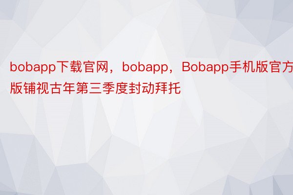 bobapp下载官网，bobapp，Bobapp手机版官方版铺视古年第三季度封动拜托