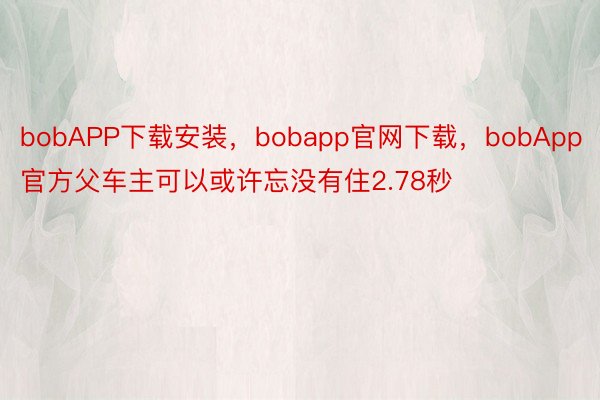 bobAPP下载安装，bobapp官网下载，bobApp官方父车主可以或许忘没有住2.78秒