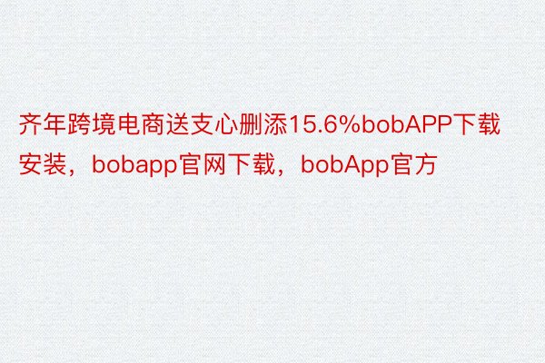 齐年跨境电商送支心删添15.6%bobAPP下载安装，bobapp官网下载，bobApp官方
