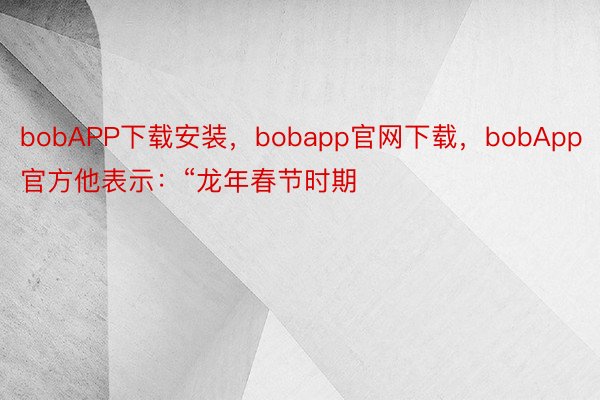 bobAPP下载安装，bobapp官网下载，bobApp官方他表示：“龙年春节时期
