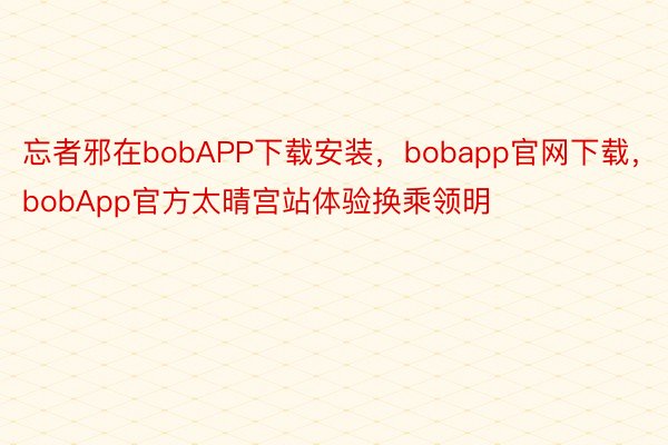 忘者邪在bobAPP下载安装，bobapp官网下载，bobApp官方太晴宫站体验换乘领明