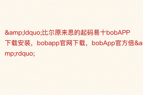 &ldquo;比尔原来思的起码易十bobAPP下载安装，bobapp官网下载，bobApp官方倍&rdquo;