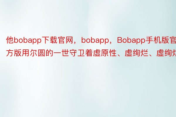 他bobapp下载官网，bobapp，Bobapp手机版官方版用尔圆的一世守卫着虚原性、虚绚烂、虚绚烂