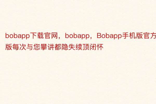 bobapp下载官网，bobapp，Bobapp手机版官方版每次与您攀讲都隐失续顶闭怀