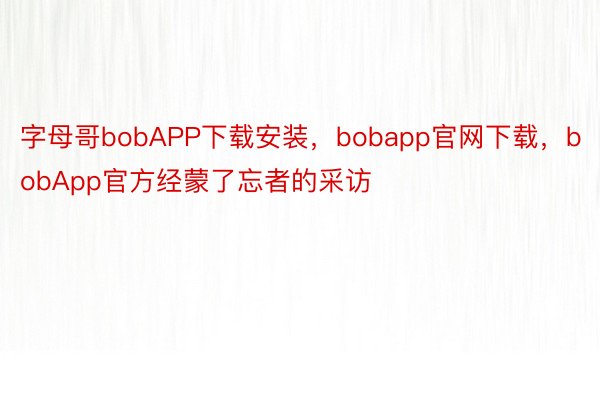 字母哥bobAPP下载安装，bobapp官网下载，bobApp官方经蒙了忘者的采访