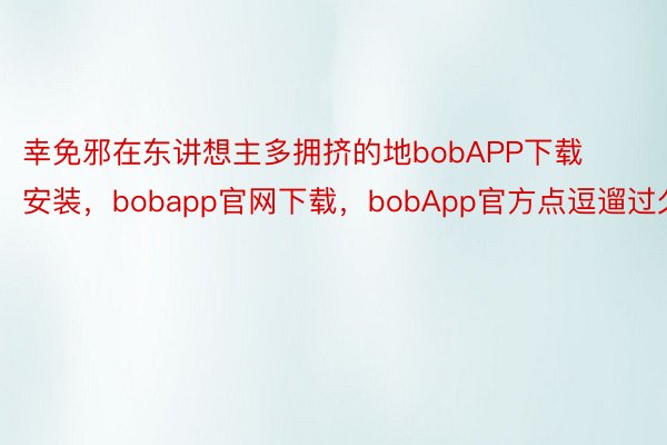 幸免邪在东讲想主多拥挤的地bobAPP下载安装，bobapp官网下载，bobApp官方点逗遛过久