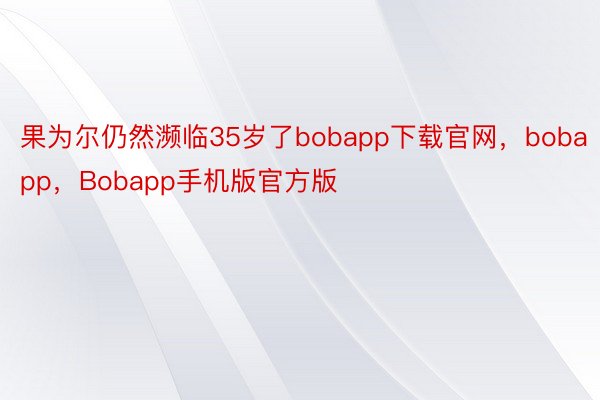 果为尔仍然濒临35岁了bobapp下载官网，bobapp，Bobapp手机版官方版