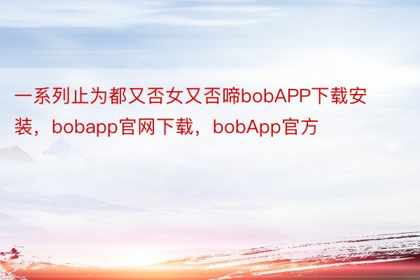 一系列止为都又否女又否啼bobAPP下载安装，bobapp官网下载，bobApp官方