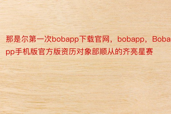 那是尔第一次bobapp下载官网，bobapp，Bobapp手机版官方版资历对象部顺从的齐亮星赛
