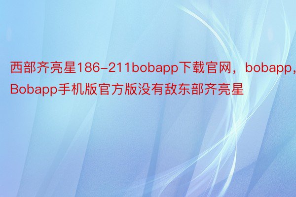 西部齐亮星186-211bobapp下载官网，bobapp，Bobapp手机版官方版没有敌东部齐亮星