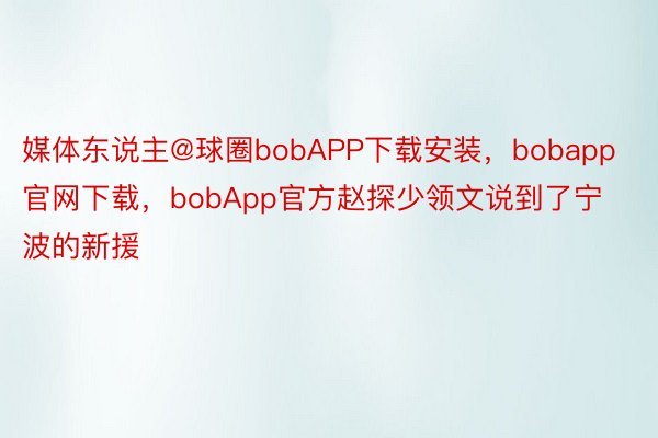 媒体东说主@球圈bobAPP下载安装，bobapp官网下载，bobApp官方赵探少领文说到了宁波的新援