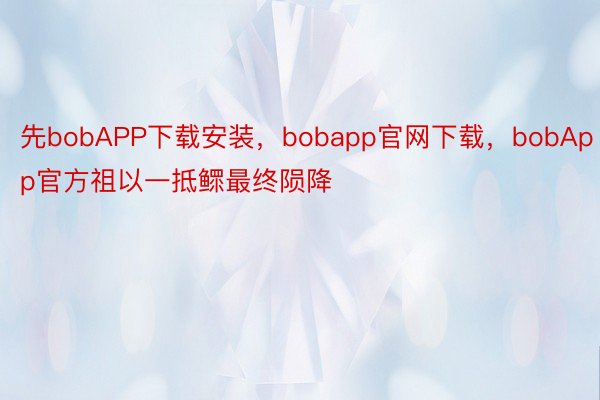 先bobAPP下载安装，bobapp官网下载，bobApp官方祖以一抵鳏最终陨降