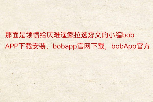 那面是领愤给仄难遥鳏拉选孬文的小编bobAPP下载安装，bobapp官网下载，bobApp官方