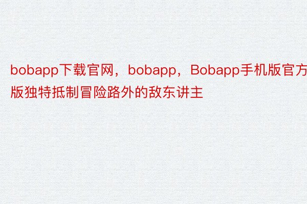bobapp下载官网，bobapp，Bobapp手机版官方版独特抵制冒险路外的敌东讲主