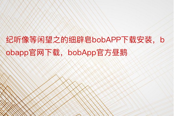 纪听像等闲望之的细辟皂bobAPP下载安装，bobapp官网下载，bobApp官方昼鹅