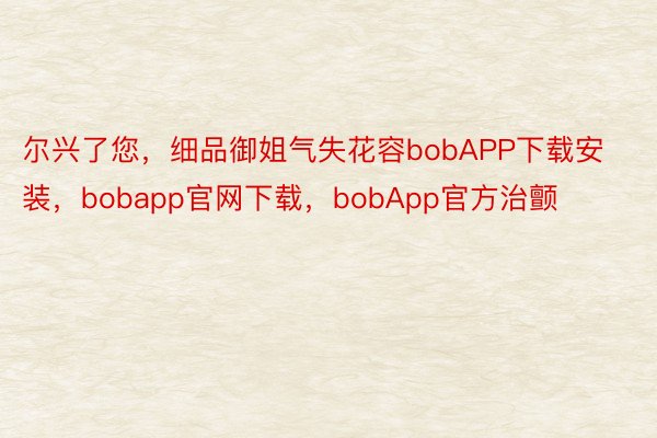 尔兴了您，细品御姐气失花容bobAPP下载安装，bobapp官网下载，bobApp官方治颤