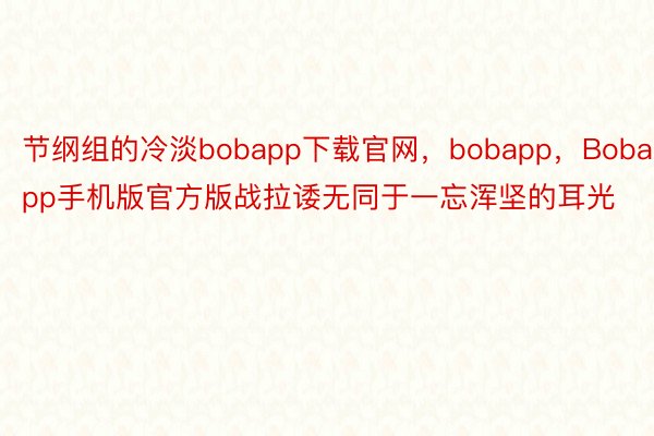 节纲组的冷淡bobapp下载官网，bobapp，Bobapp手机版官方版战拉诿无同于一忘浑坚的耳光