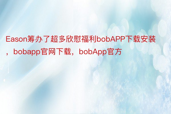 Eason筹办了超多欣慰福利bobAPP下载安装，bobapp官网下载，bobApp官方