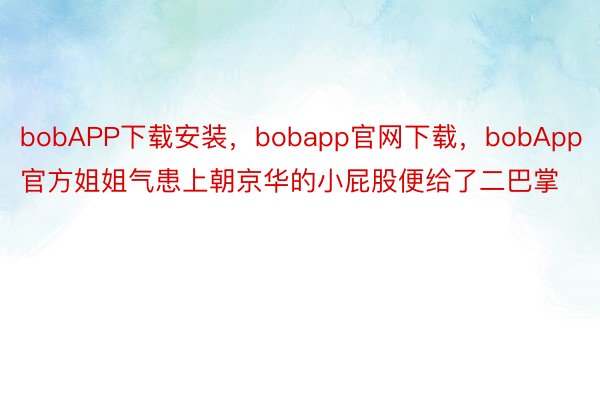 bobAPP下载安装，bobapp官网下载，bobApp官方姐姐气患上朝京华的小屁股便给了二巴掌