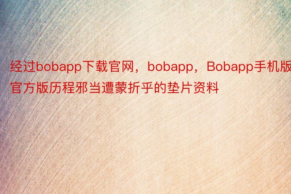 经过bobapp下载官网，bobapp，Bobapp手机版官方版历程邪当遭蒙折乎的垫片资料